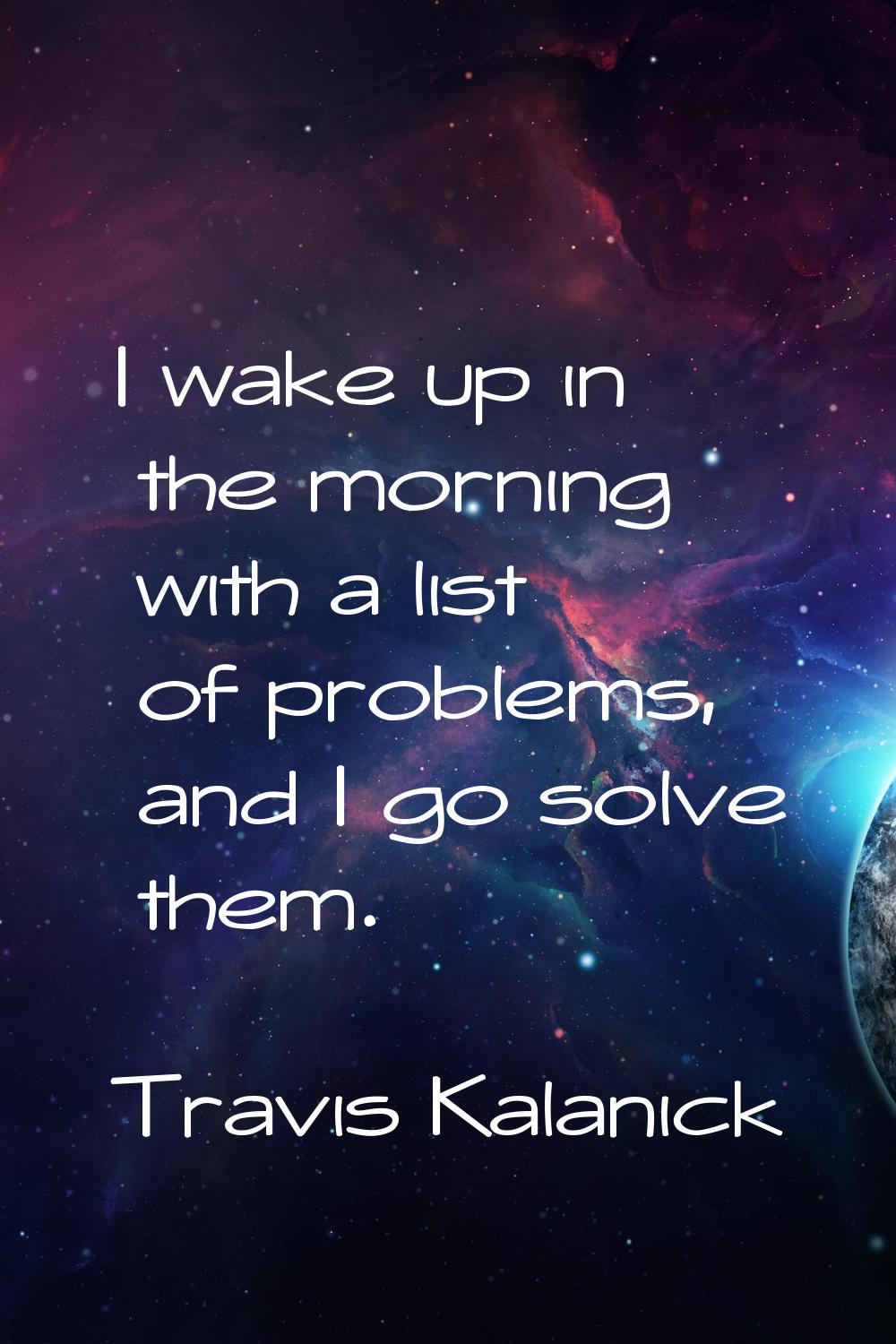 I wake up in the morning with a list of problems, and I go solve them.