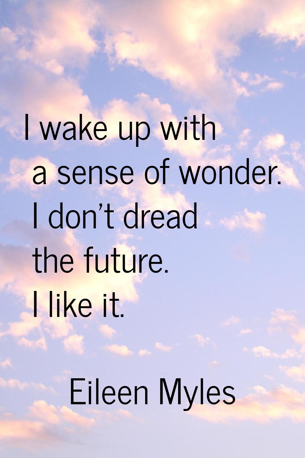 I wake up with a sense of wonder. I don't dread the future. I like it.
