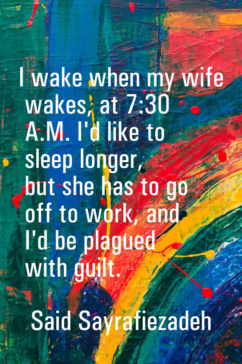 I wake when my wife wakes, at 7:30 A.M. I'd like to sleep longer, but she has to go off to work, an