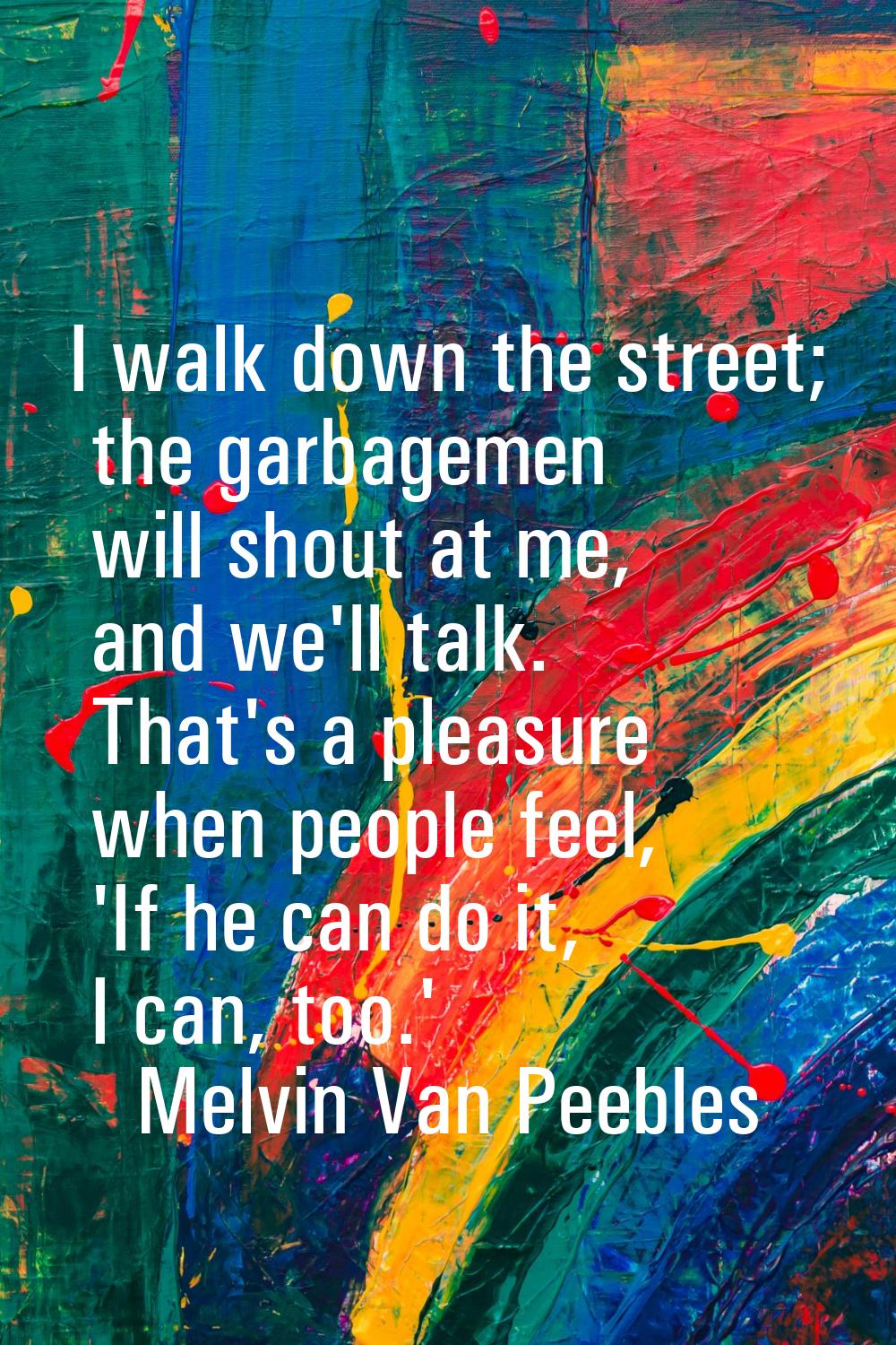 I walk down the street; the garbagemen will shout at me, and we'll talk. That's a pleasure when peo