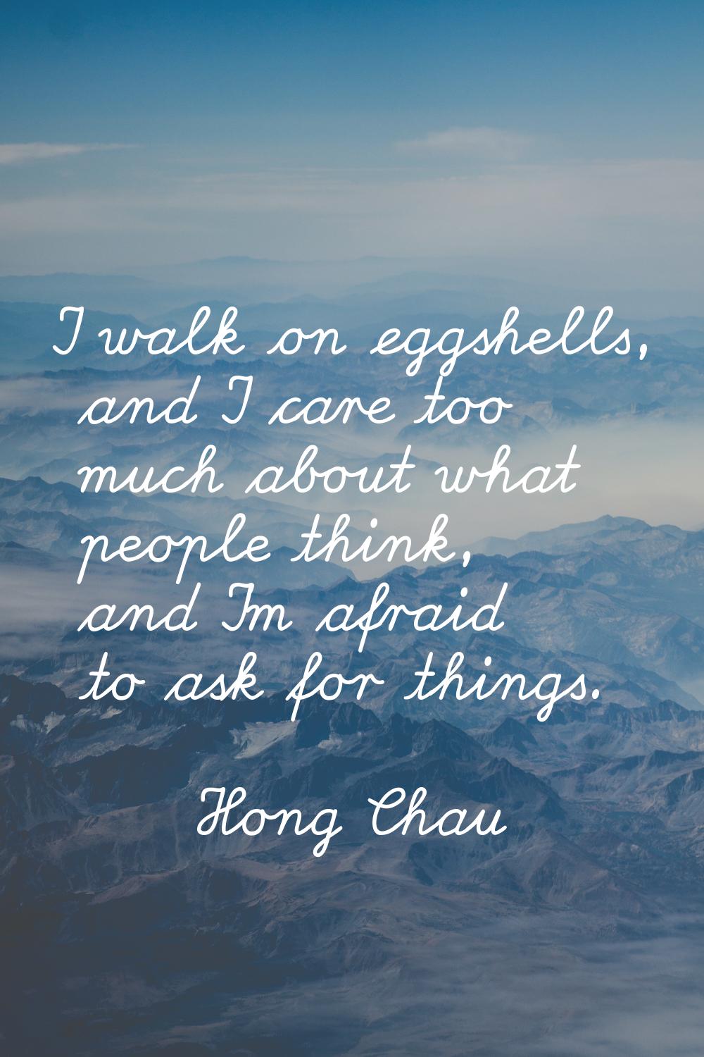 I walk on eggshells, and I care too much about what people think, and I'm afraid to ask for things.