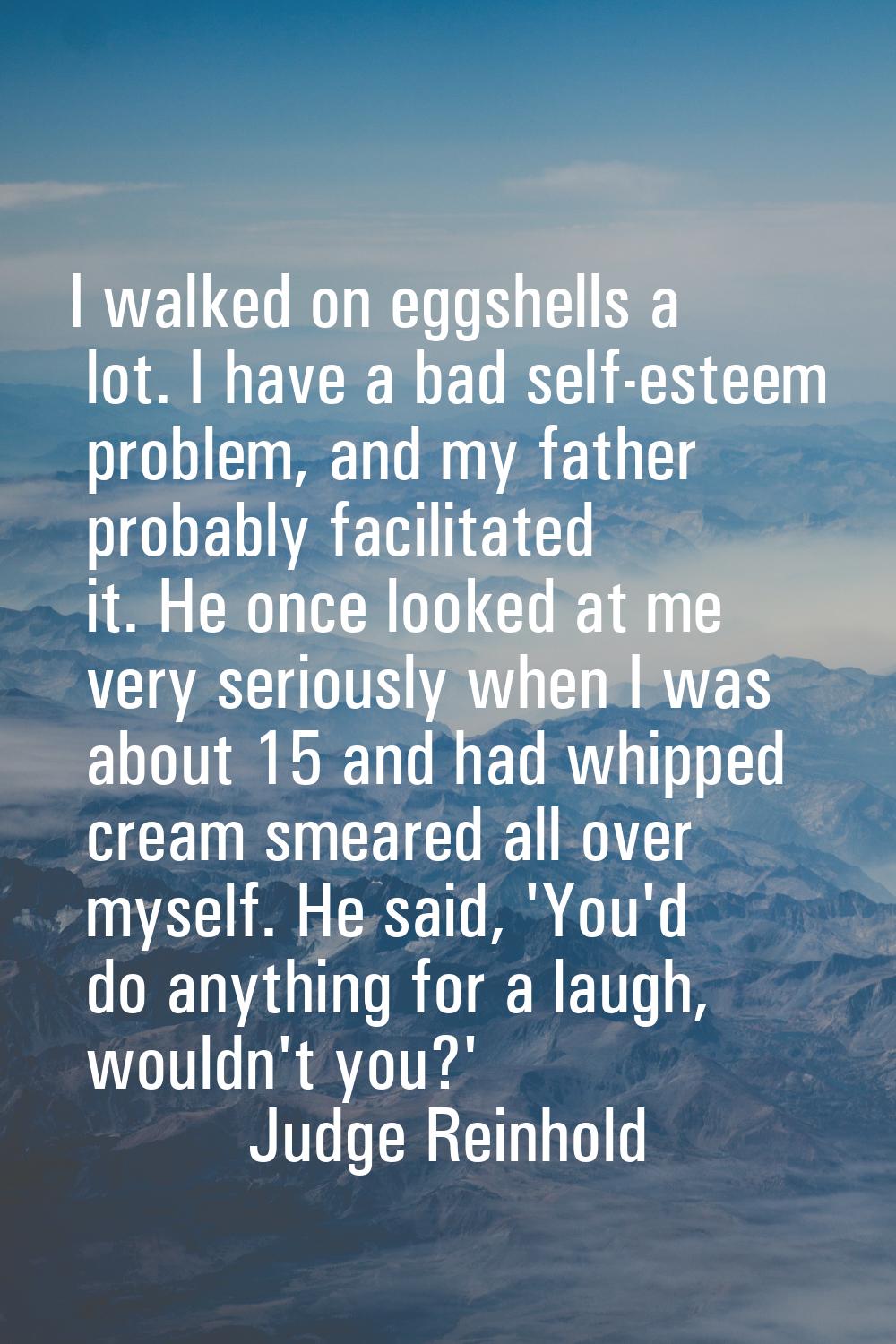 I walked on eggshells a lot. I have a bad self-esteem problem, and my father probably facilitated i