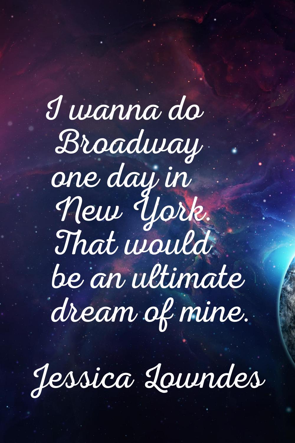 I wanna do Broadway one day in New York. That would be an ultimate dream of mine.