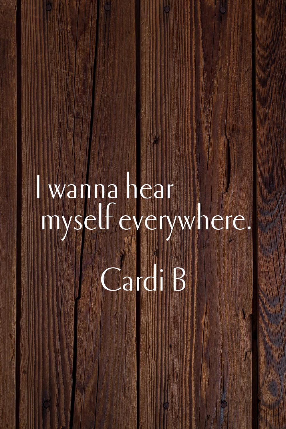 I wanna hear myself everywhere.