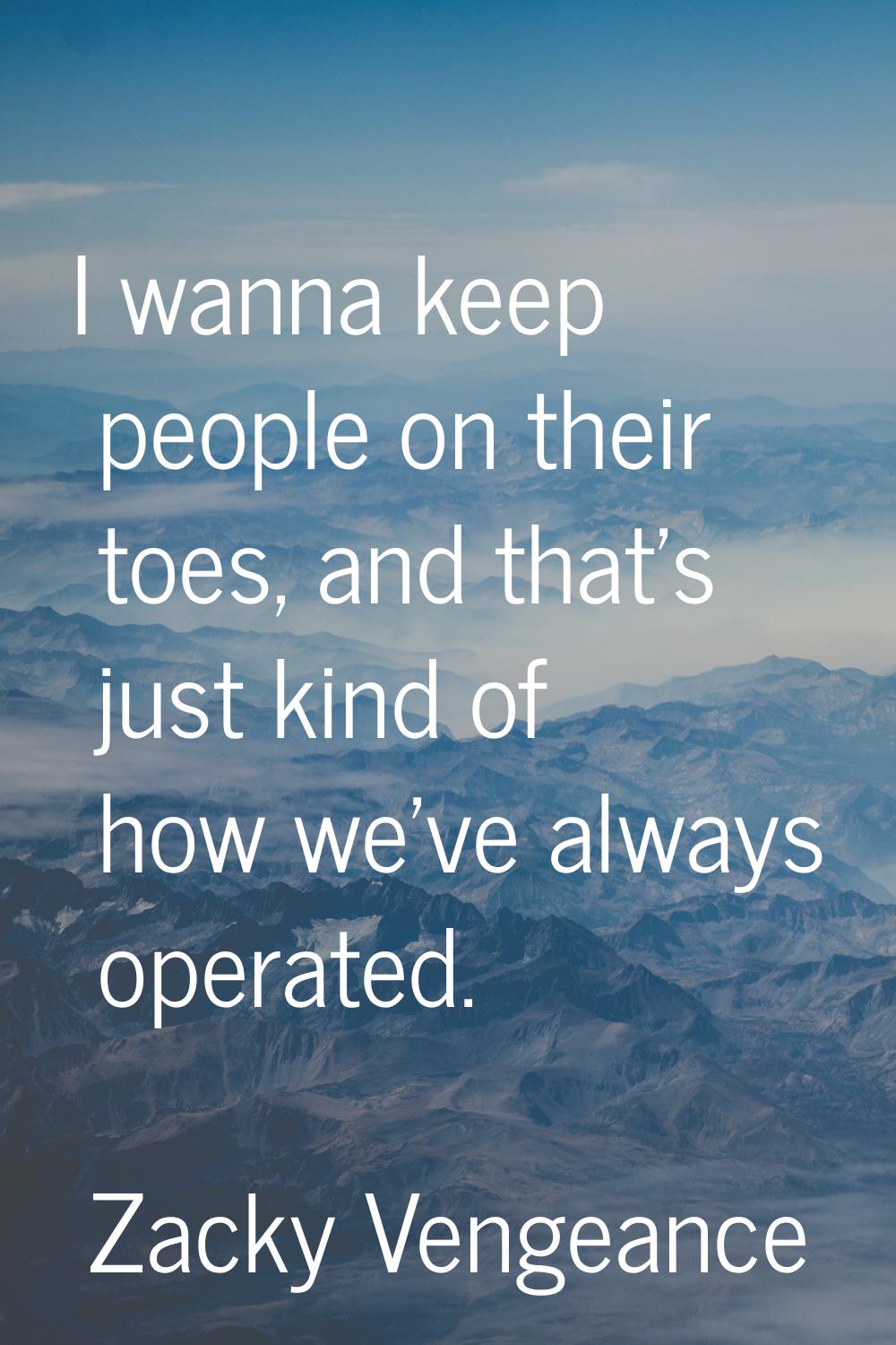 I wanna keep people on their toes, and that's just kind of how we've always operated.