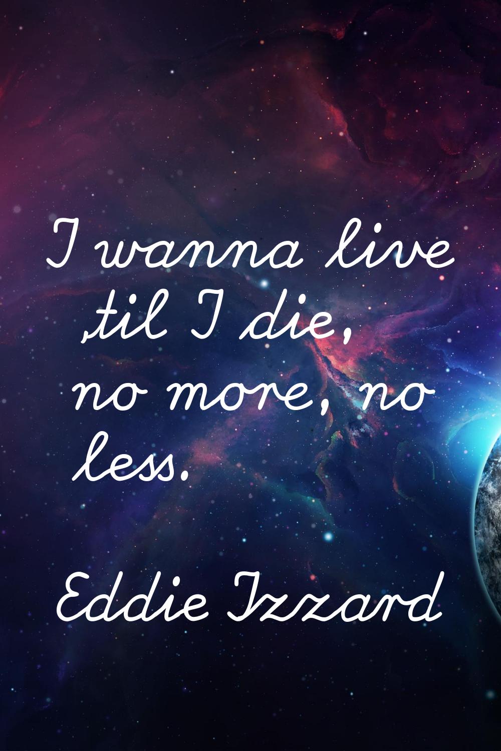 I wanna live 'til I die, no more, no less.