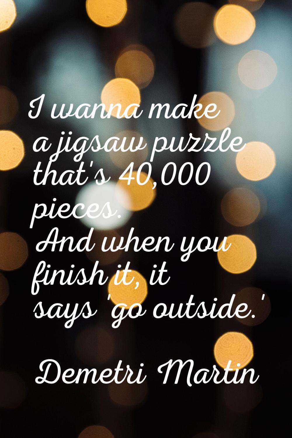 I wanna make a jigsaw puzzle that's 40,000 pieces. And when you finish it, it says 'go outside.'