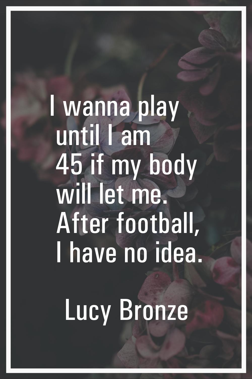 I wanna play until I am 45 if my body will let me. After football, I have no idea.