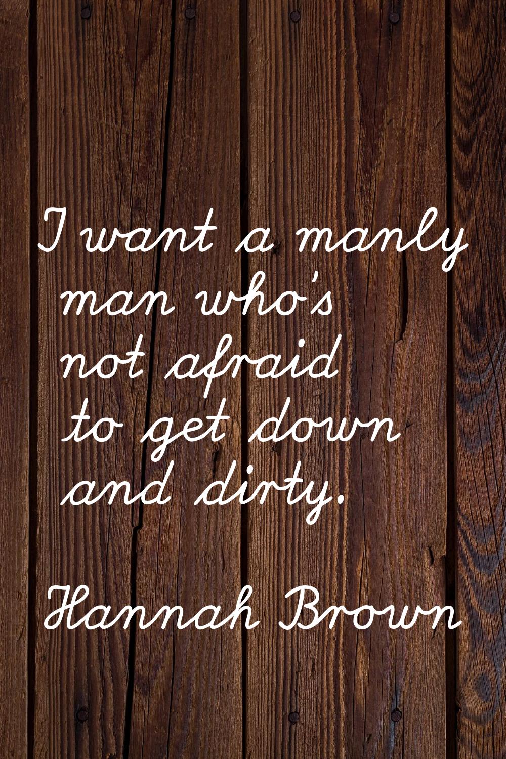 I want a manly man who's not afraid to get down and dirty.
