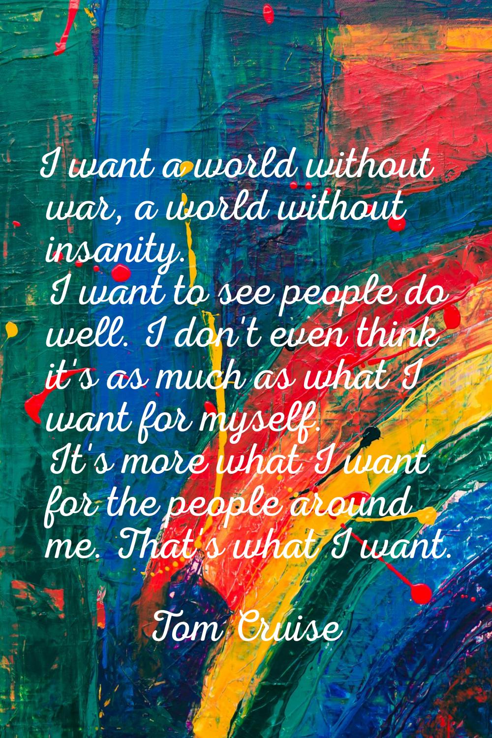 I want a world without war, a world without insanity. I want to see people do well. I don't even th