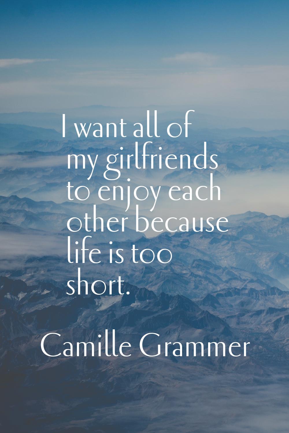 I want all of my girlfriends to enjoy each other because life is too short.
