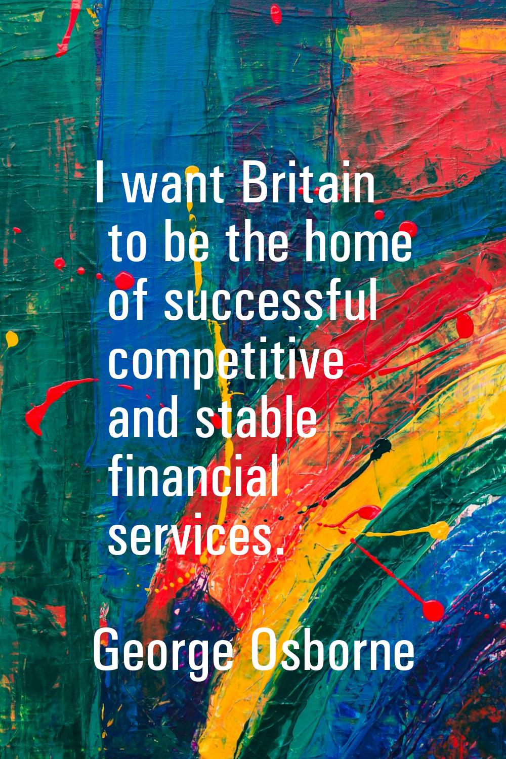 I want Britain to be the home of successful competitive and stable financial services.