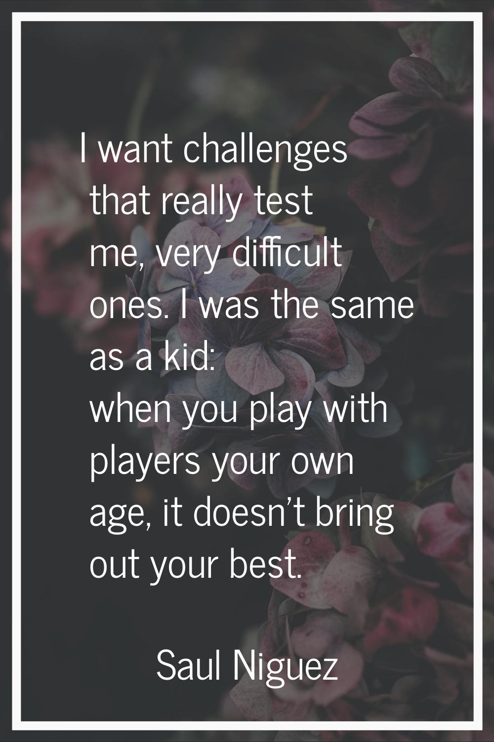 I want challenges that really test me, very difficult ones. I was the same as a kid: when you play 