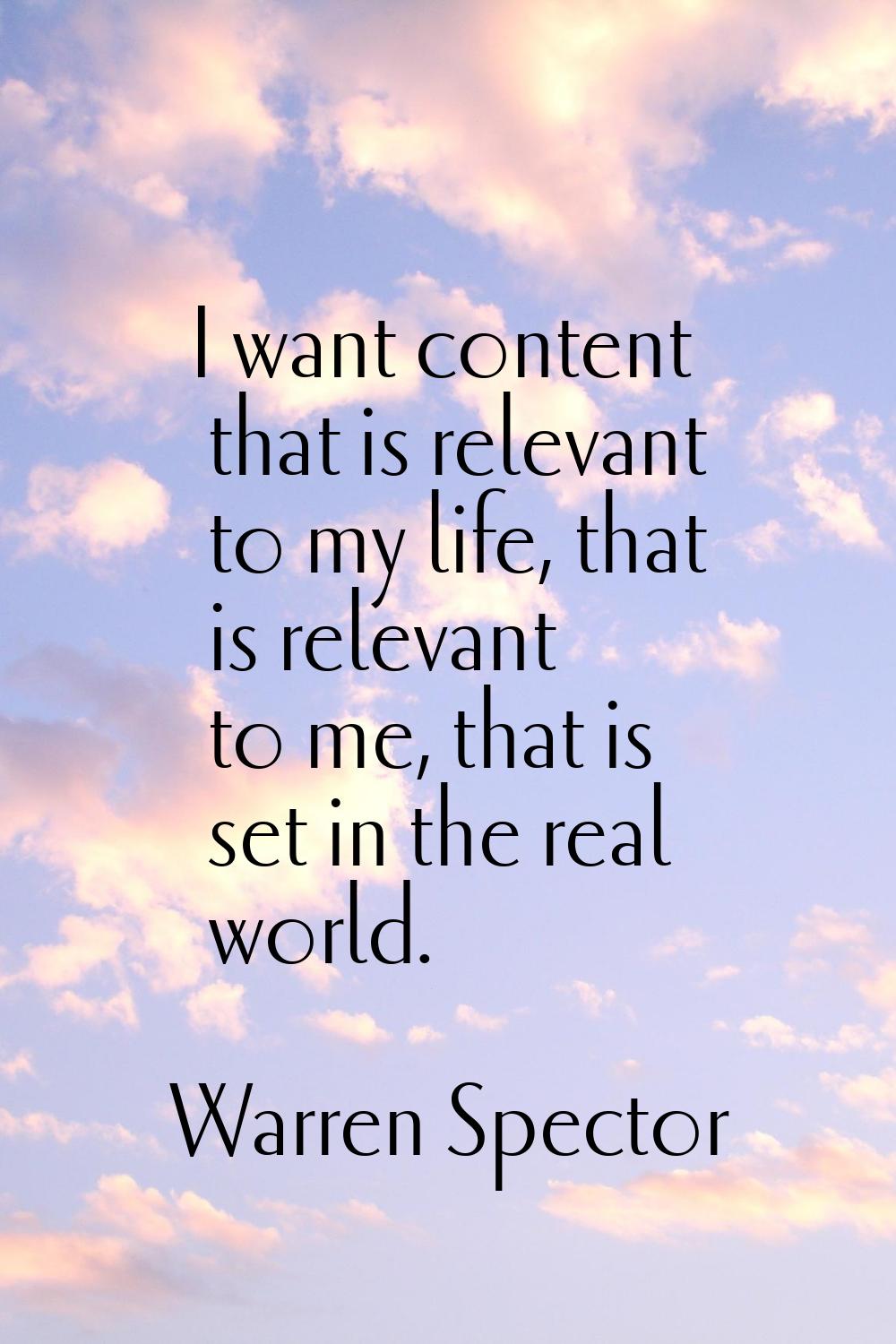 I want content that is relevant to my life, that is relevant to me, that is set in the real world.