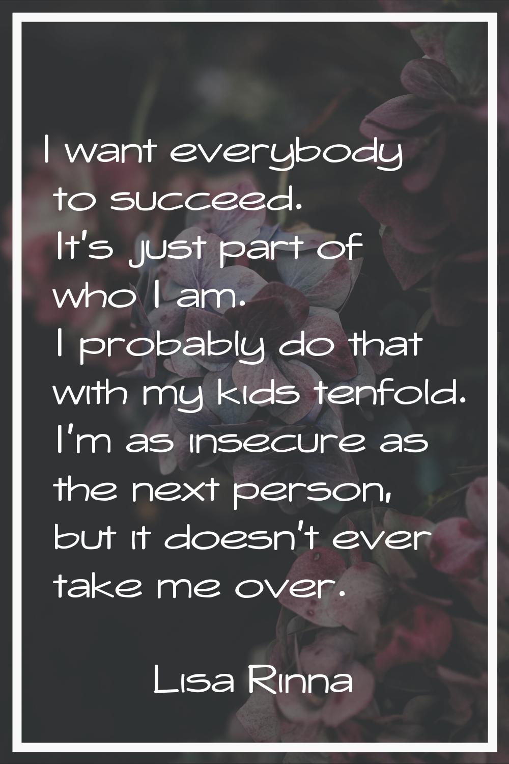 I want everybody to succeed. It's just part of who I am. I probably do that with my kids tenfold. I