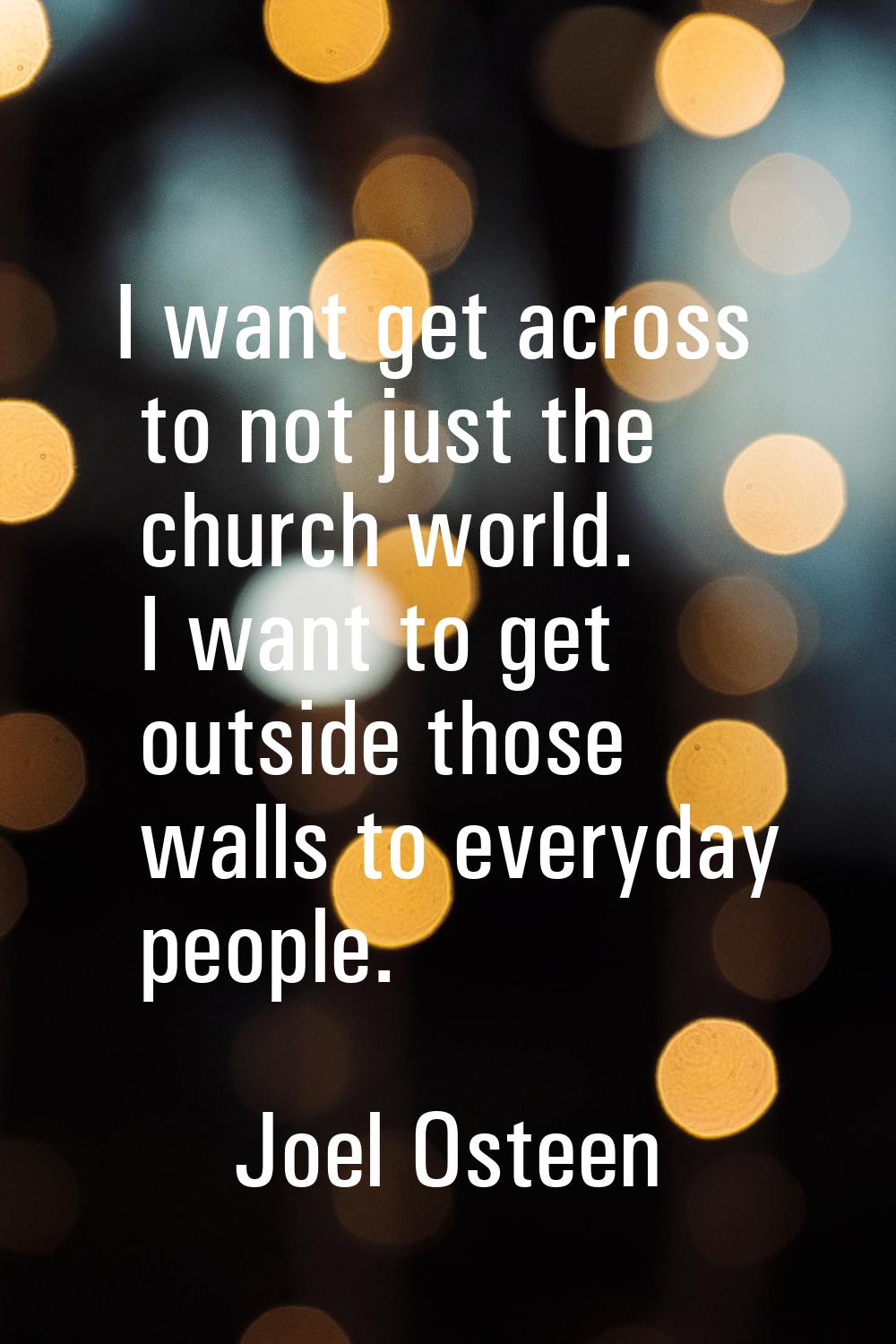 I want get across to not just the church world. I want to get outside those walls to everyday peopl