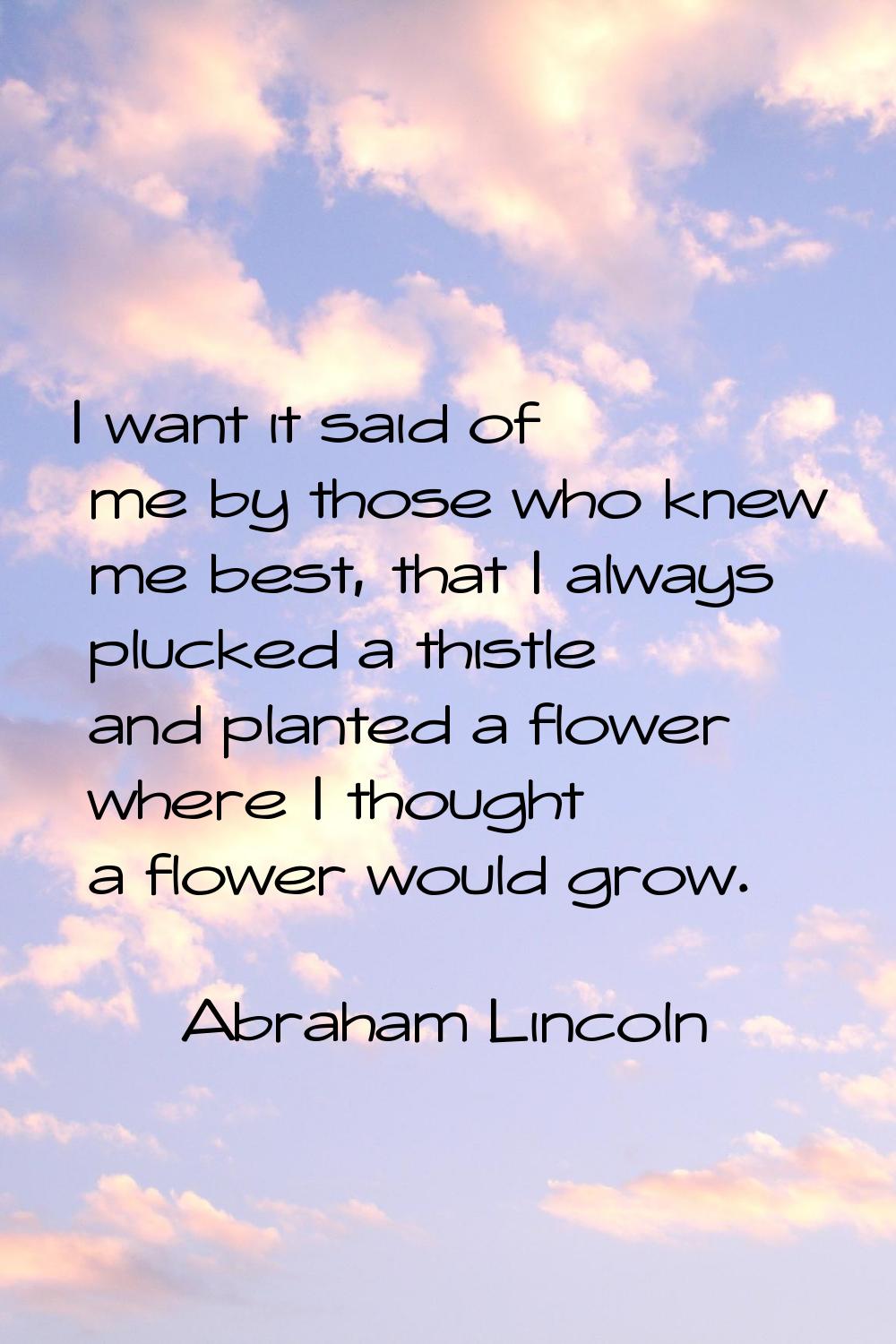 I want it said of me by those who knew me best, that I always plucked a thistle and planted a flowe