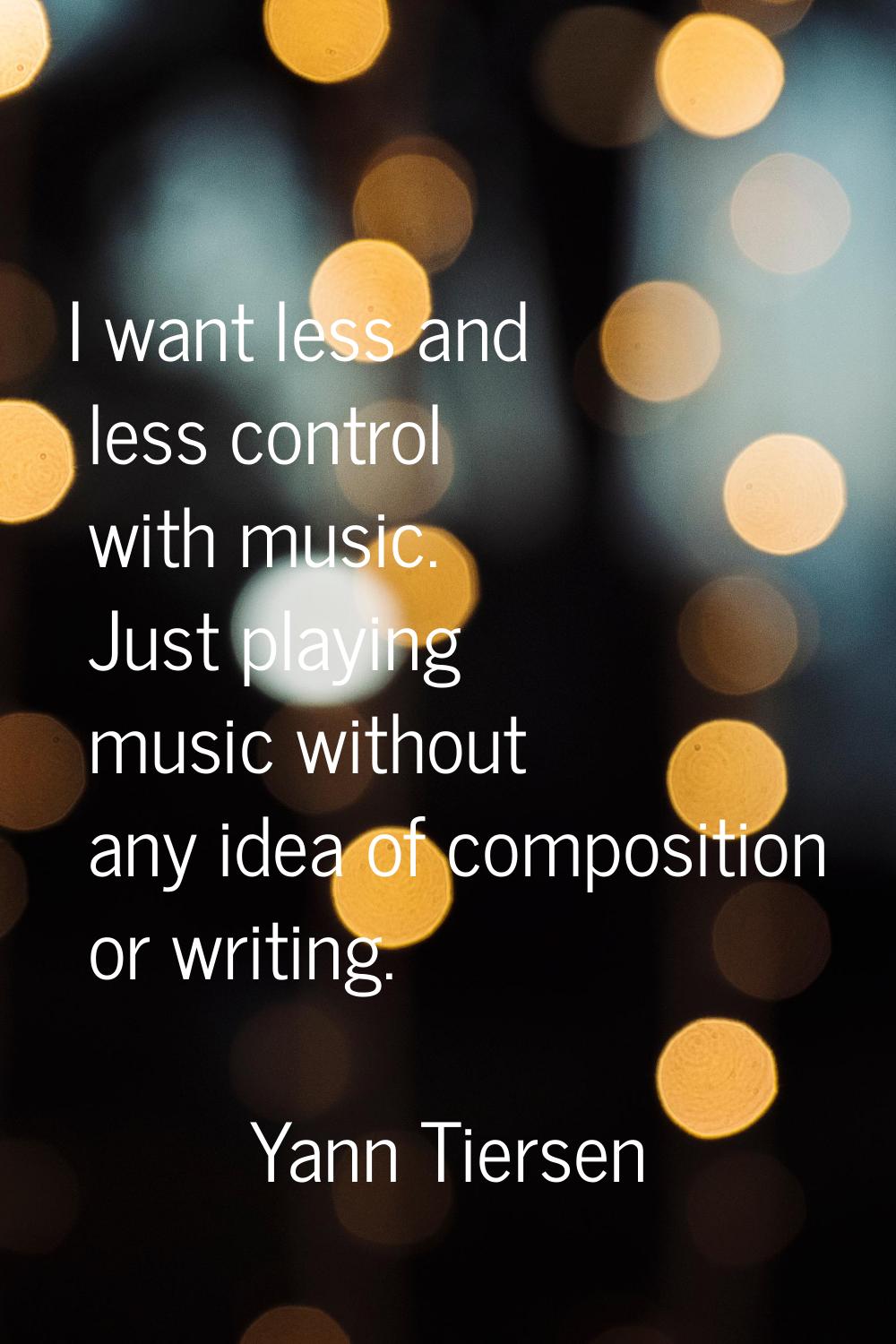 I want less and less control with music. Just playing music without any idea of composition or writ