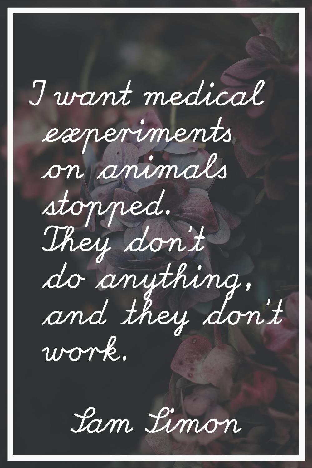 I want medical experiments on animals stopped. They don't do anything, and they don't work.