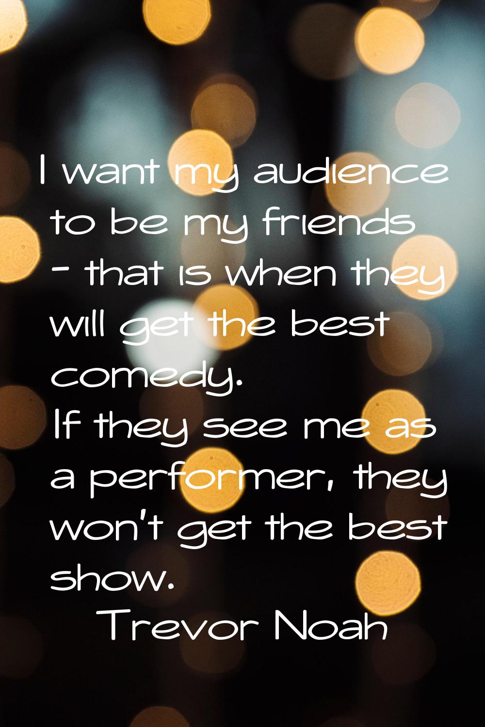I want my audience to be my friends - that is when they will get the best comedy. If they see me as