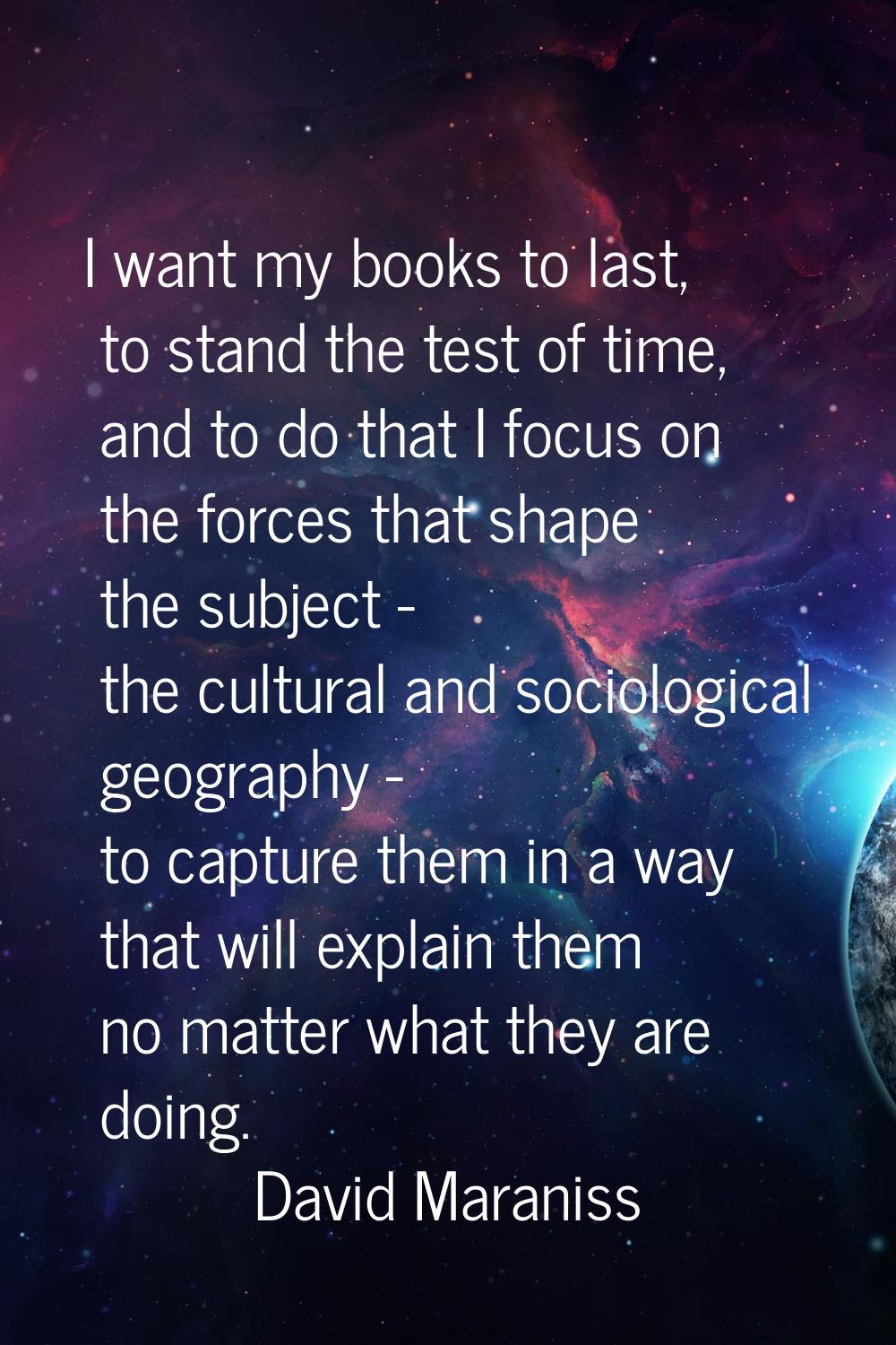 I want my books to last, to stand the test of time, and to do that I focus on the forces that shape
