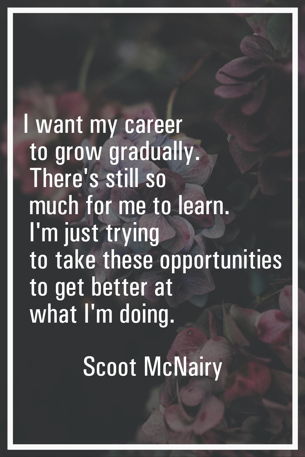 I want my career to grow gradually. There's still so much for me to learn. I'm just trying to take 