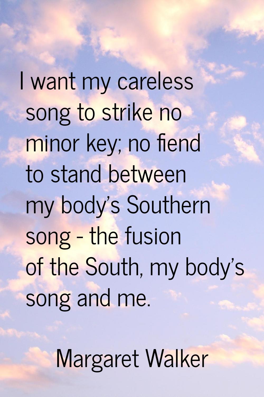 I want my careless song to strike no minor key; no fiend to stand between my body's Southern song -
