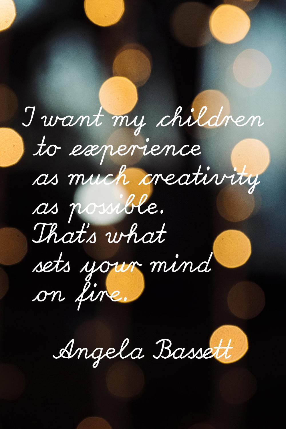 I want my children to experience as much creativity as possible. That's what sets your mind on fire