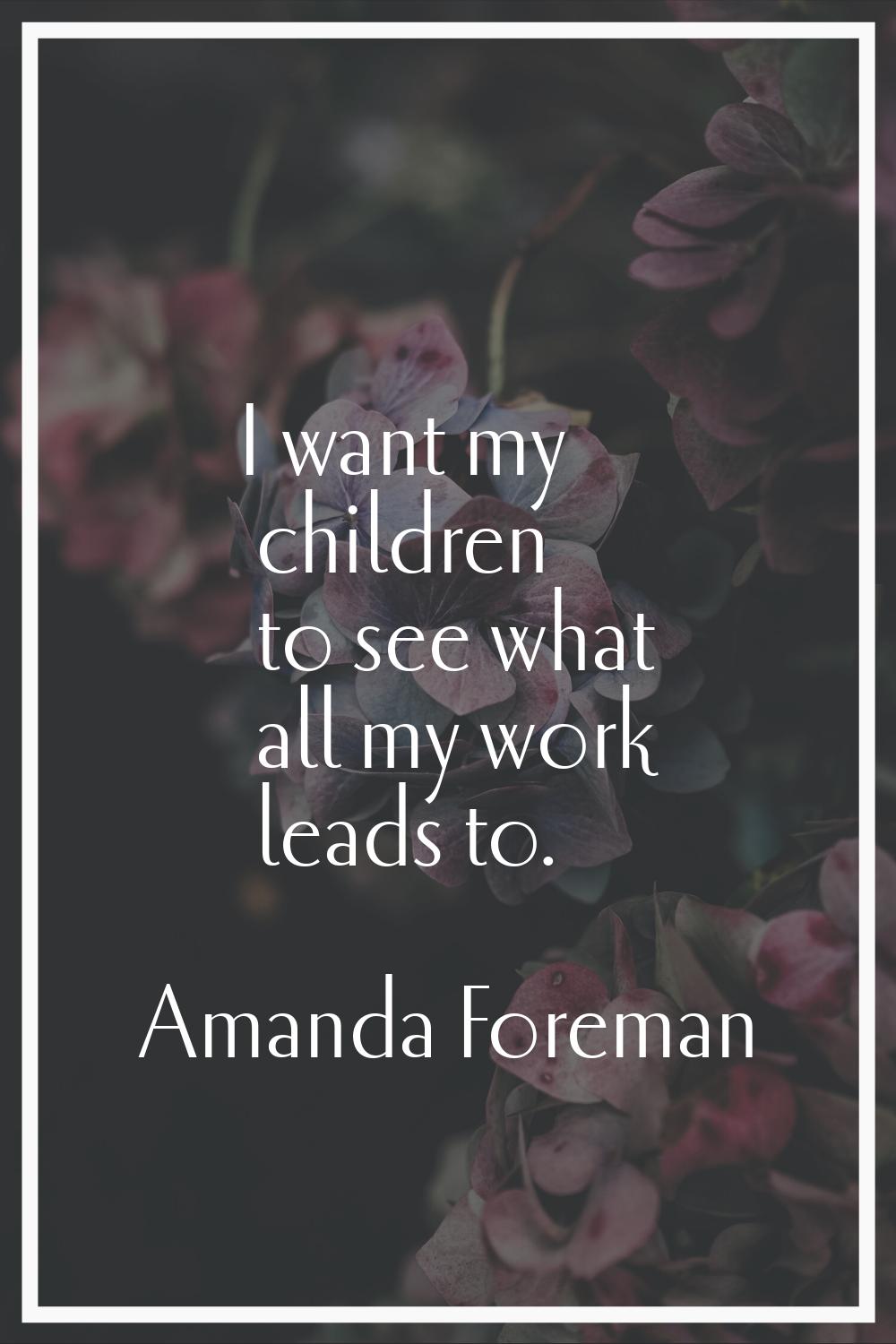I want my children to see what all my work leads to.