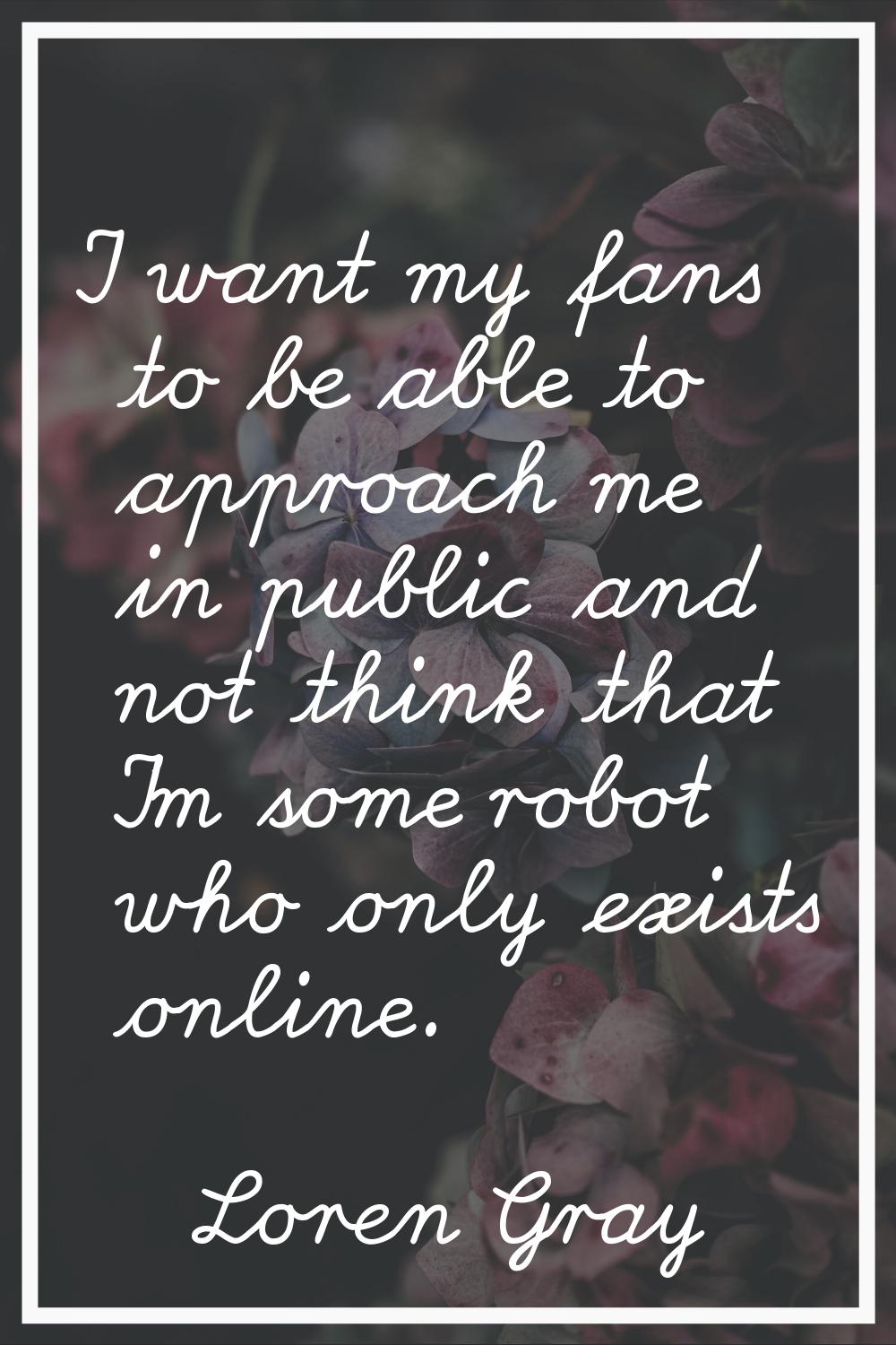 I want my fans to be able to approach me in public and not think that I'm some robot who only exist