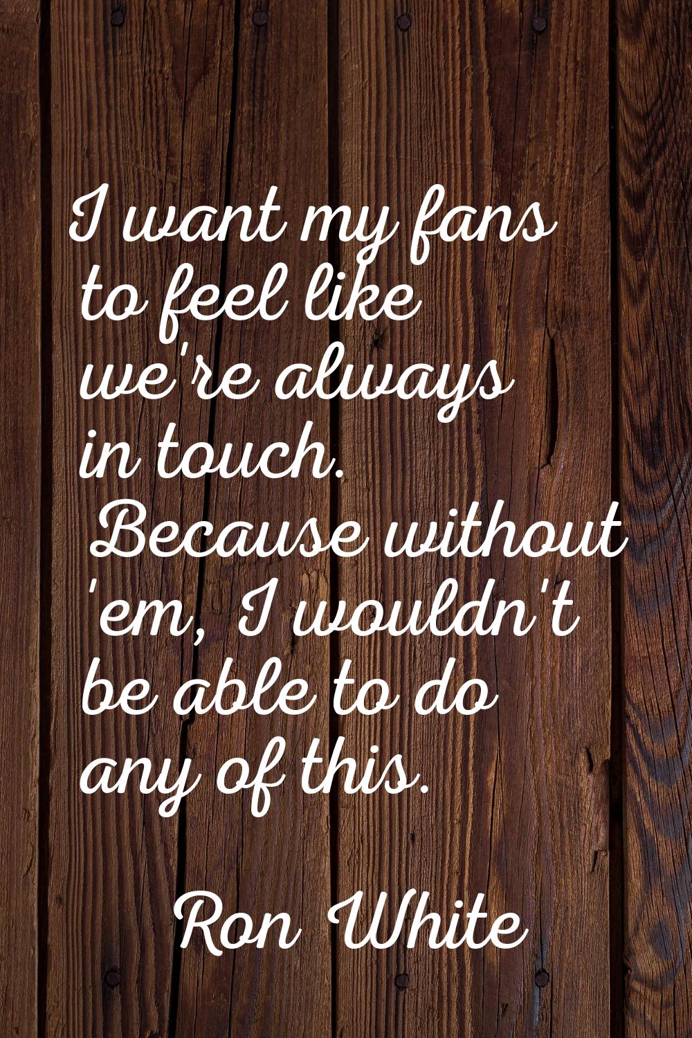 I want my fans to feel like we're always in touch. Because without 'em, I wouldn't be able to do an