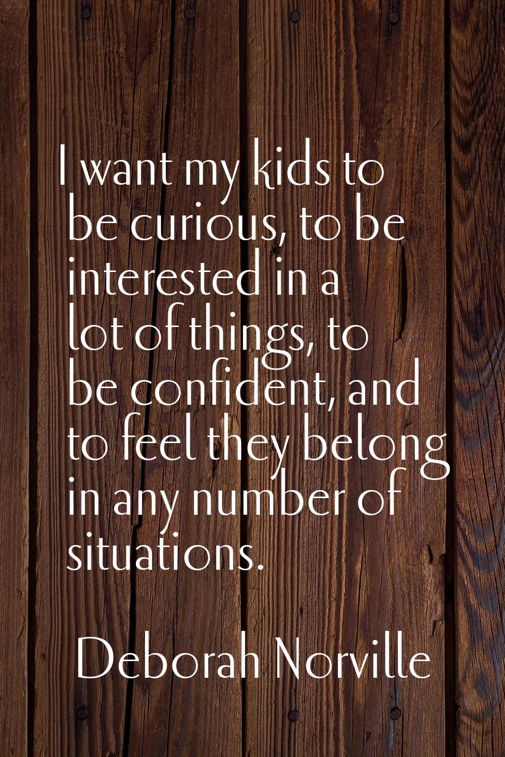 I want my kids to be curious, to be interested in a lot of things, to be confident, and to feel the