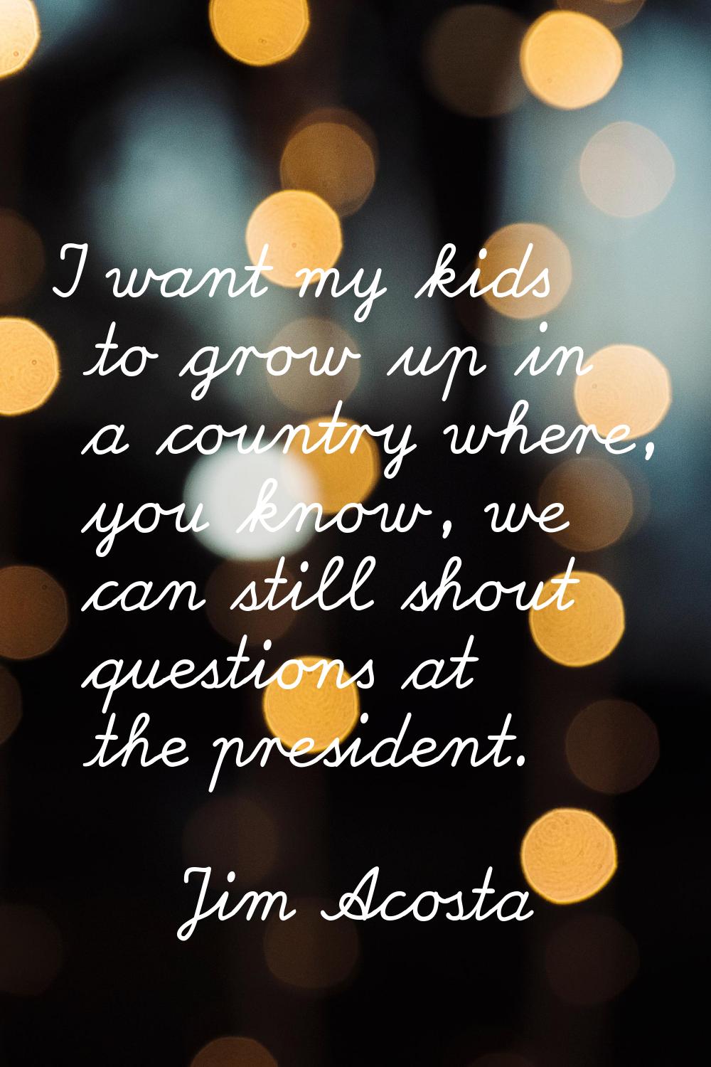 I want my kids to grow up in a country where, you know, we can still shout questions at the preside
