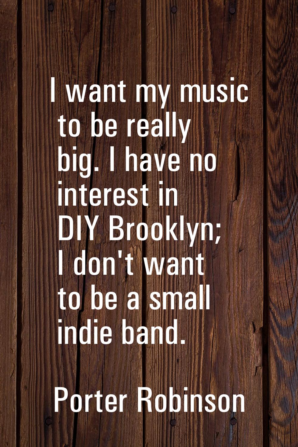 I want my music to be really big. I have no interest in DIY Brooklyn; I don't want to be a small in