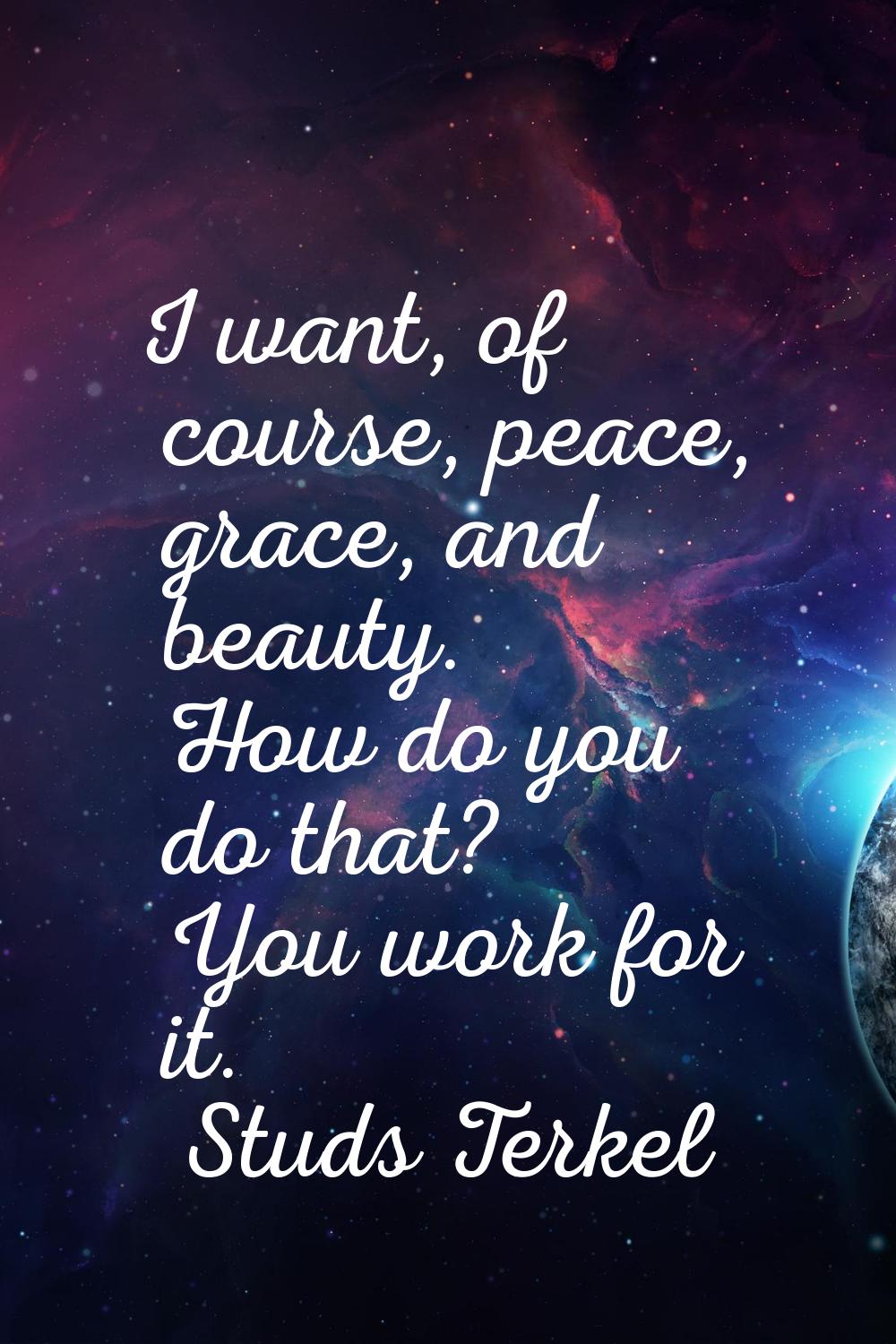 I want, of course, peace, grace, and beauty. How do you do that? You work for it.