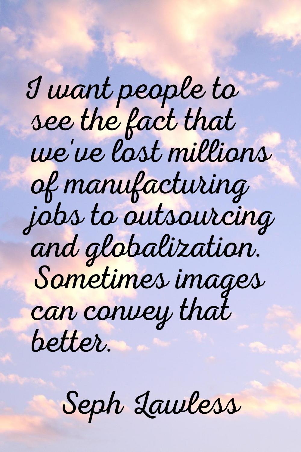 I want people to see the fact that we've lost millions of manufacturing jobs to outsourcing and glo