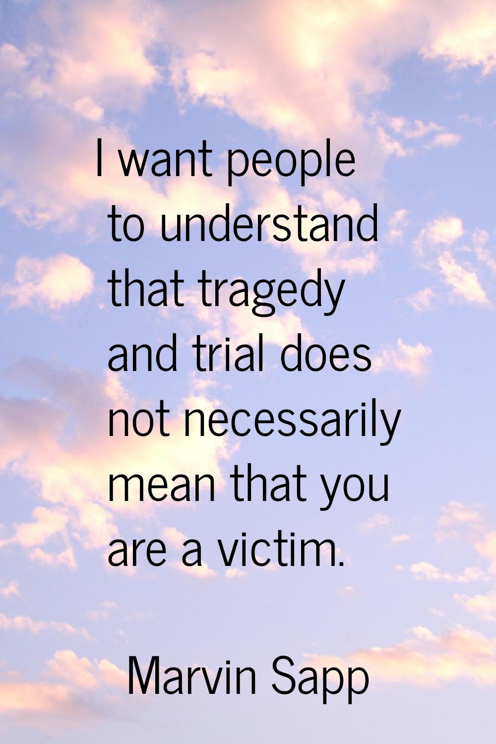 I want people to understand that tragedy and trial does not necessarily mean that you are a victim.