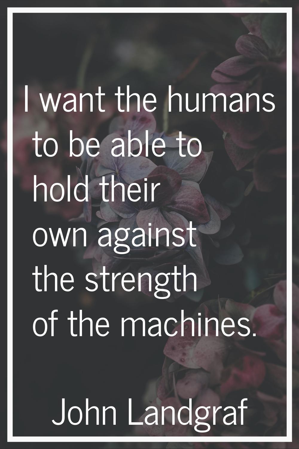 I want the humans to be able to hold their own against the strength of the machines.