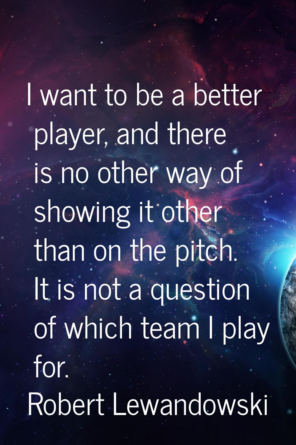 I want to be a better player, and there is no other way of showing it other than on the pitch. It i