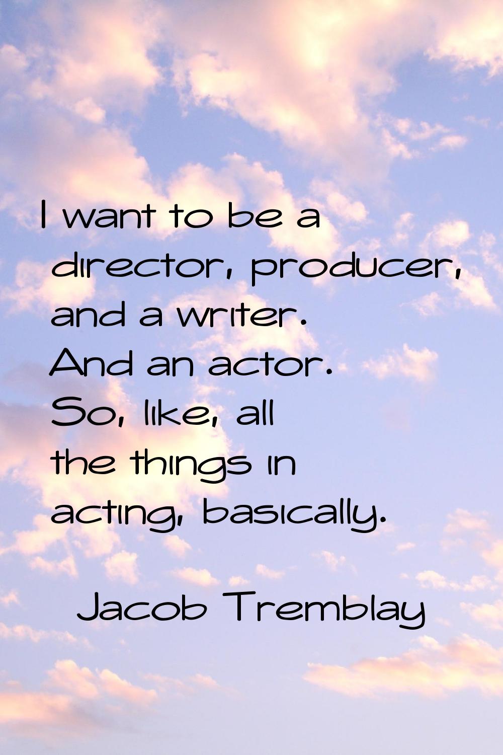 I want to be a director, producer, and a writer. And an actor. So, like, all the things in acting, 