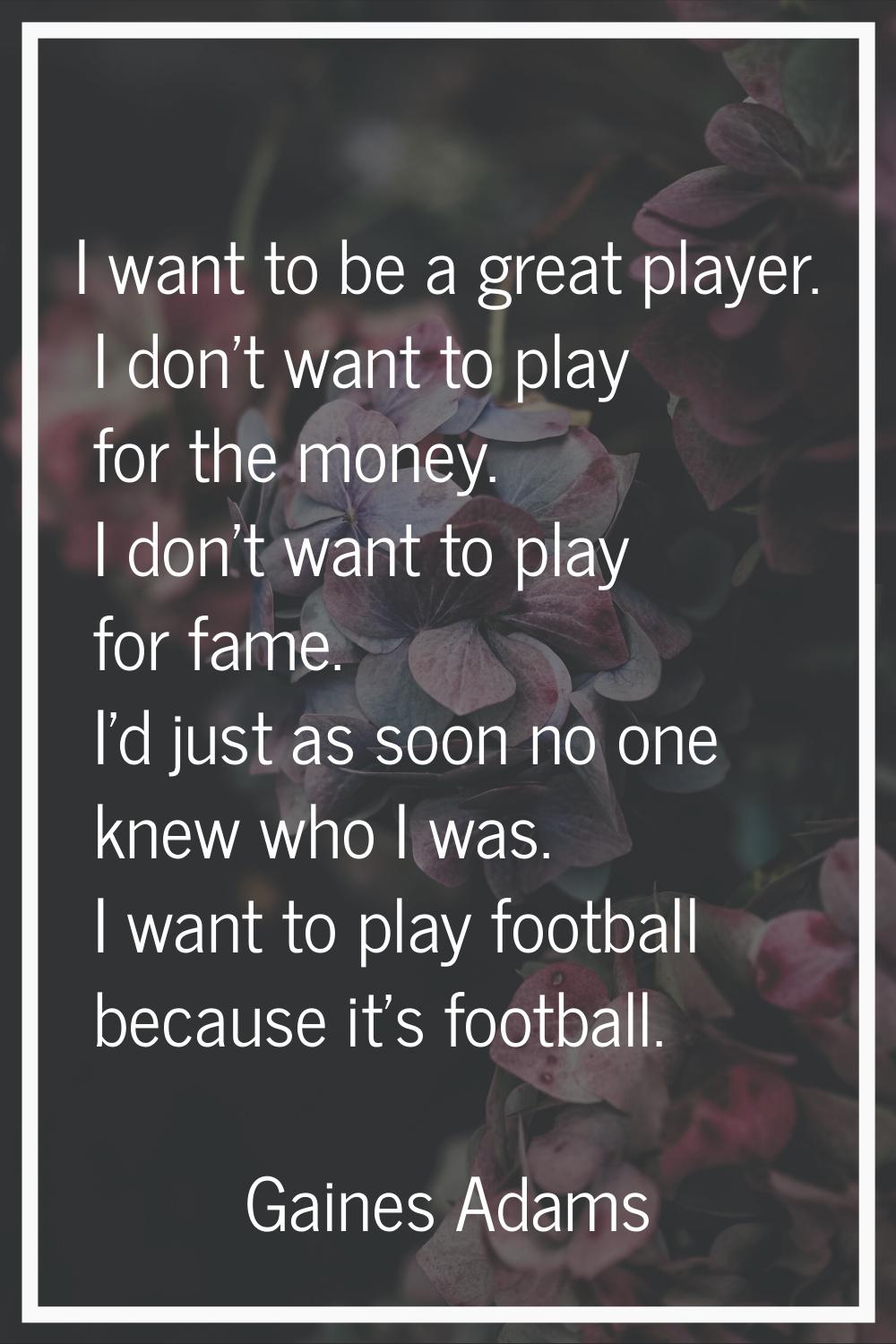 I want to be a great player. I don't want to play for the money. I don't want to play for fame. I'd