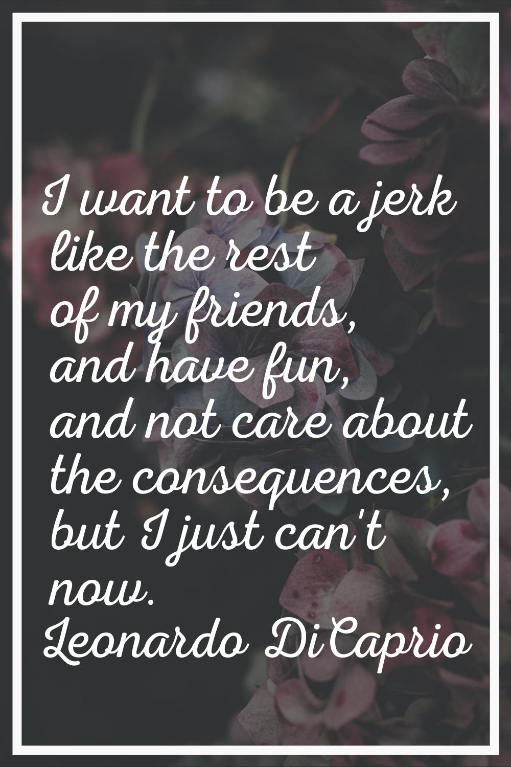 I want to be a jerk like the rest of my friends, and have fun, and not care about the consequences,