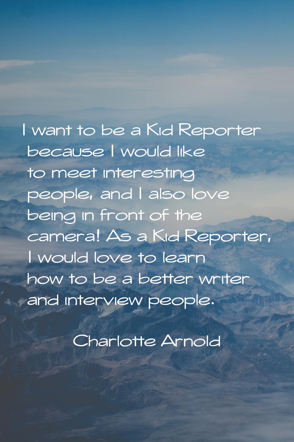 I want to be a Kid Reporter because I would like to meet interesting people, and I also love being 