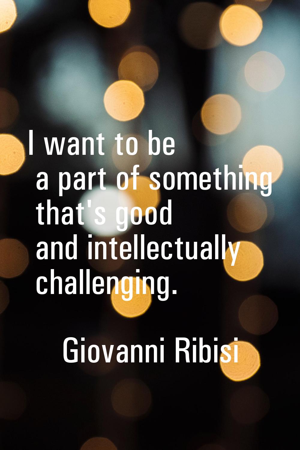 I want to be a part of something that's good and intellectually challenging.
