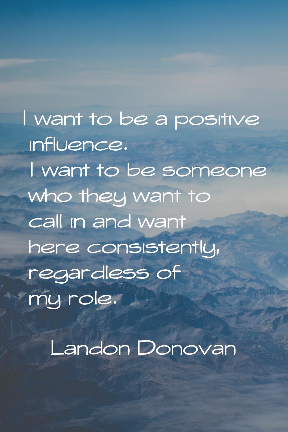 I want to be a positive influence. I want to be someone who they want to call in and want here cons