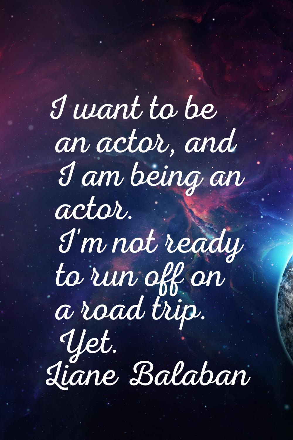 I want to be an actor, and I am being an actor. I'm not ready to run off on a road trip. Yet.
