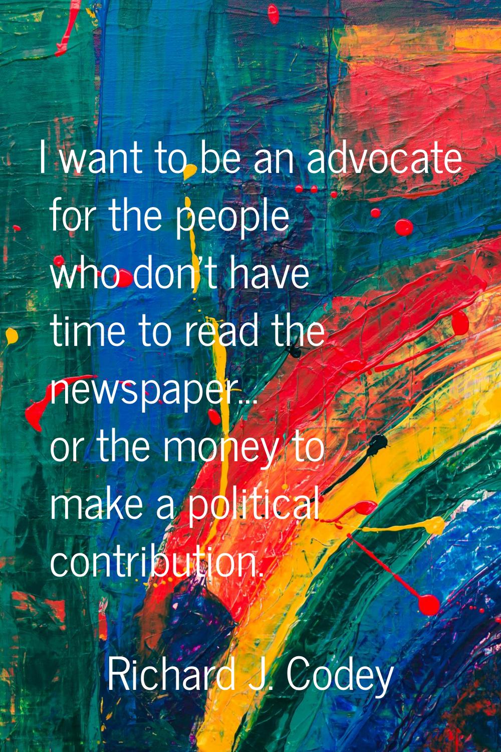 I want to be an advocate for the people who don't have time to read the newspaper... or the money t