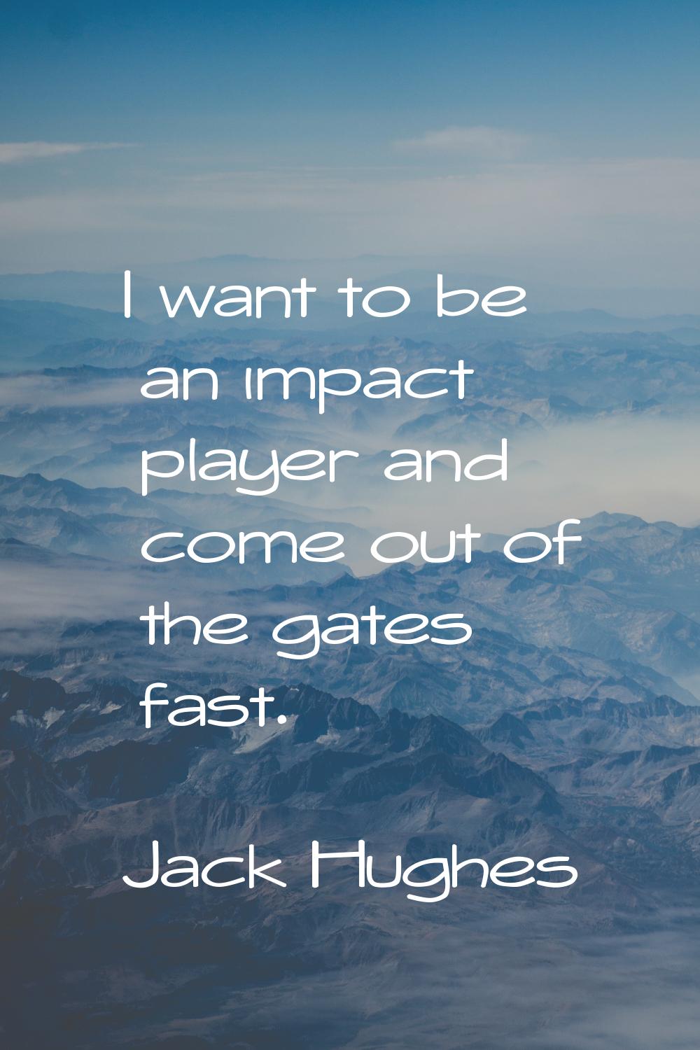 I want to be an impact player and come out of the gates fast.