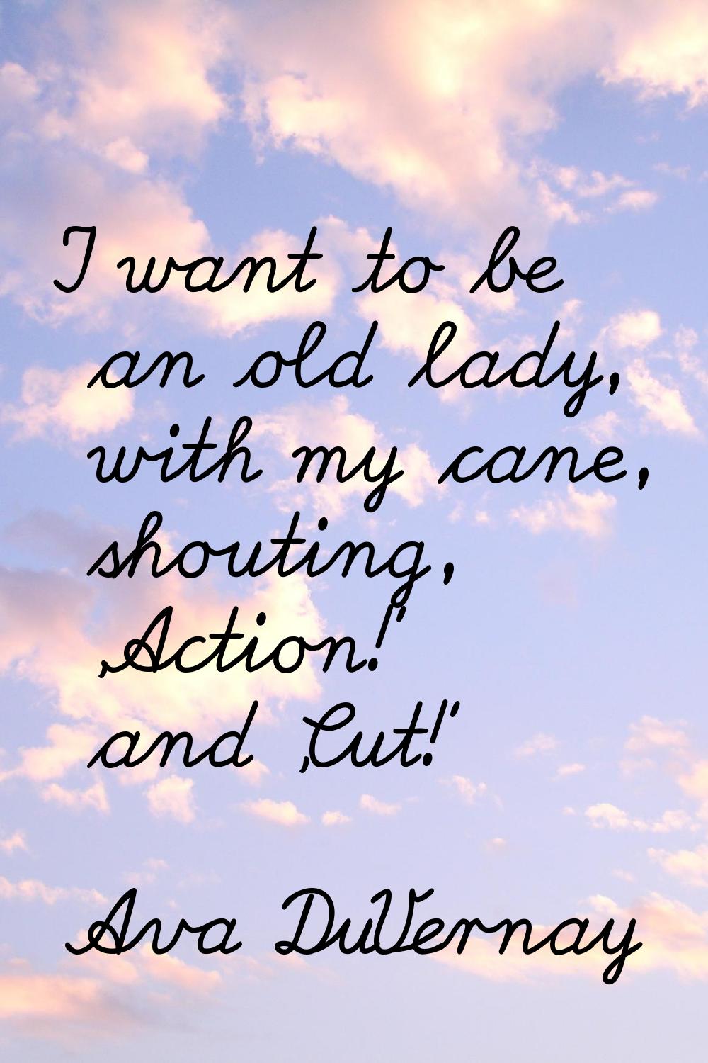 I want to be an old lady, with my cane, shouting, 'Action!' and 'Cut!'