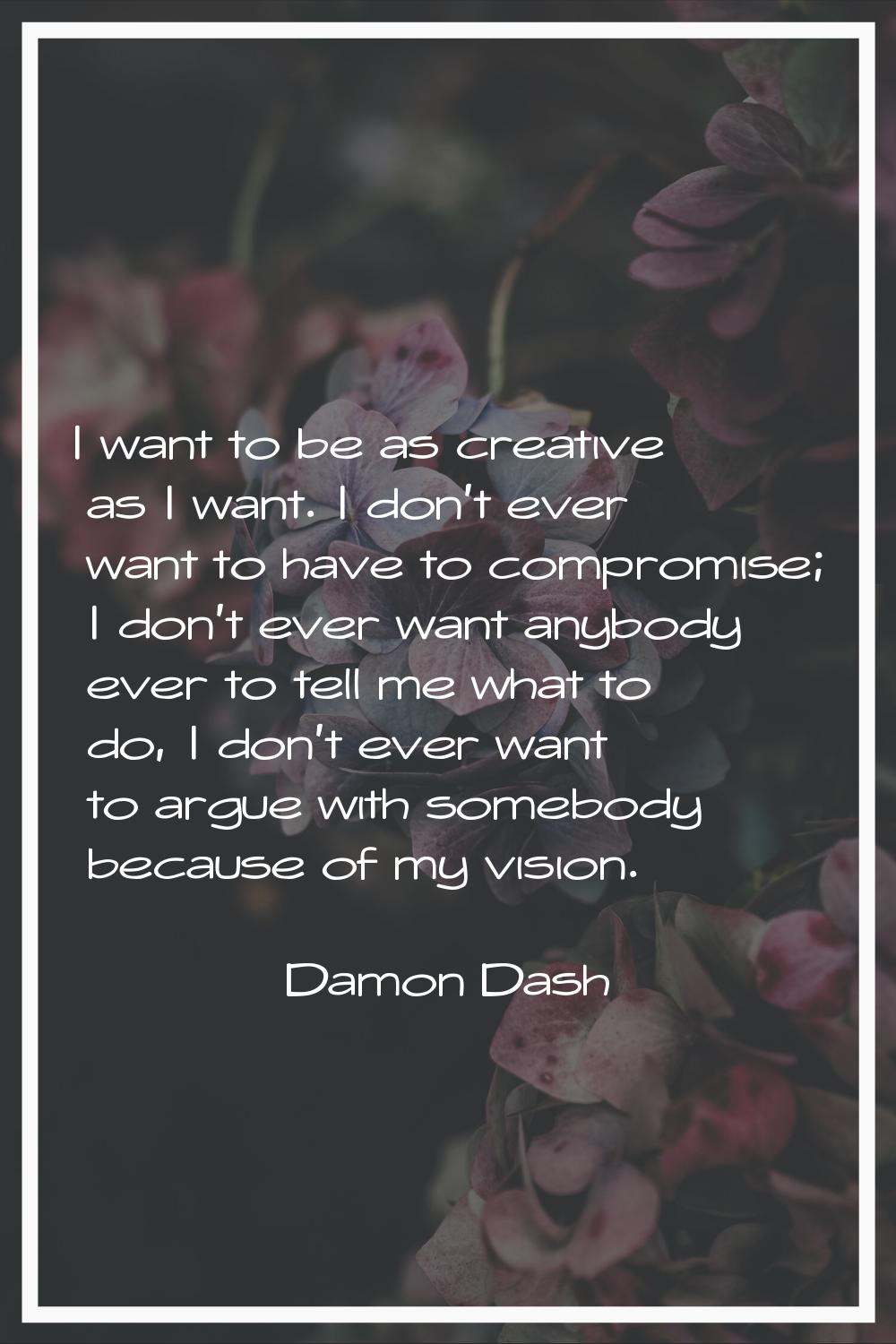 I want to be as creative as I want. I don't ever want to have to compromise; I don't ever want anyb